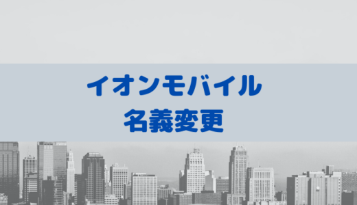 イオンモバイルは名義変更できる！注意点もあるので詳しく解説します